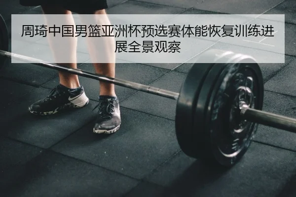 周琦中国男篮亚洲杯预选赛体能恢复训练进展全景观察